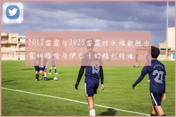 2012雷霆与2025雷霆对决谁能胜出霍姆格伦与伊巴卡的精彩对话