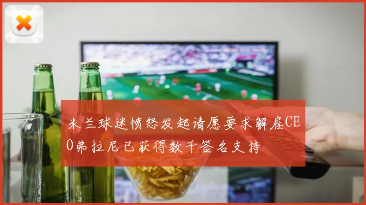 米兰球迷愤怒发起请愿要求解雇CEO弗拉尼已获得数千签名支持