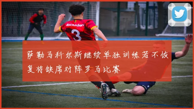 萨勒马科尔斯继续单独训练若不恢复将缺席对阵罗马比赛