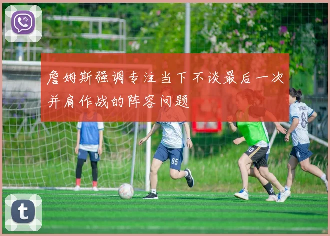 詹姆斯强调专注当下不谈最后一次并肩作战的阵容问题
