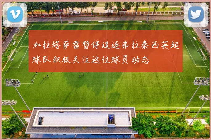 加拉塔萨雷暂停追逐弗拉泰西英超球队积极关注这位球员动态