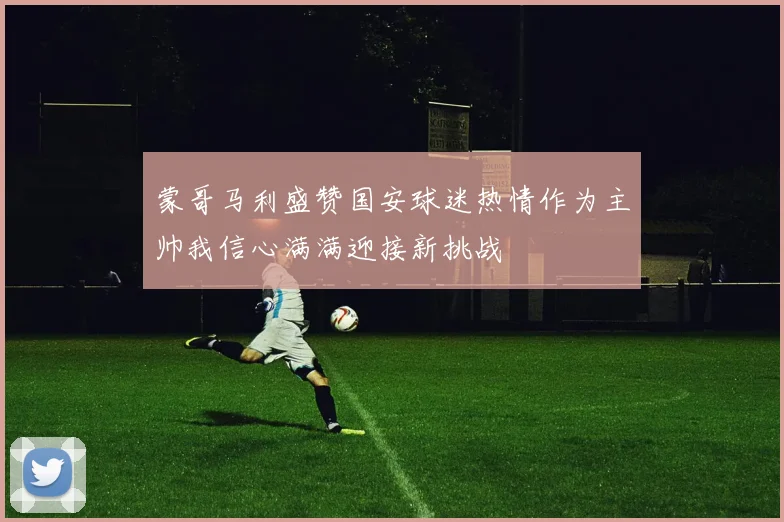 蒙哥马利盛赞国安球迷热情作为主帅我信心满满迎接新挑战