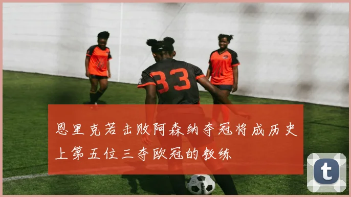 恩里克若击败阿森纳夺冠将成历史上第五位三夺欧冠的教练