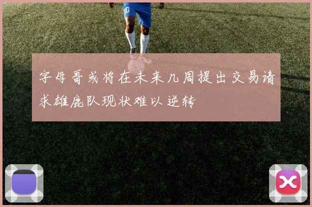 字母哥或将在未来几周提出交易请求雄鹿队现状难以逆转