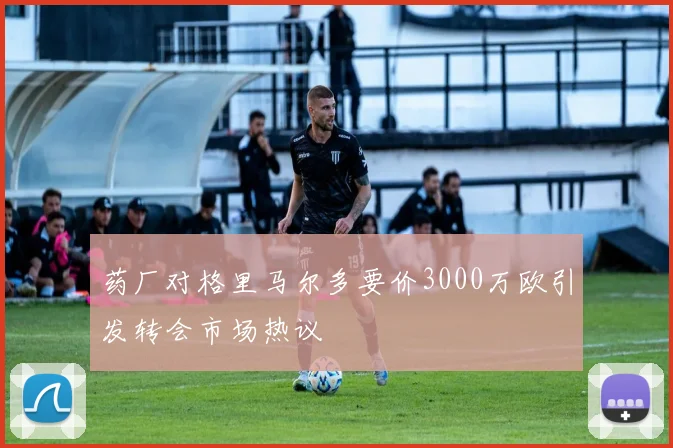 药厂对格里马尔多要价3000万欧引发转会市场热议