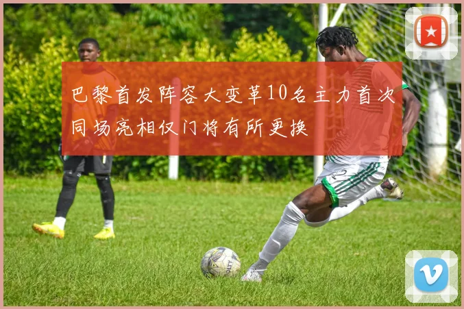 巴黎首发阵容大变革10名主力首次同场亮相仅门将有所更换