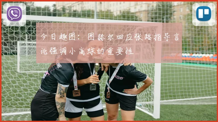今日趣图：图赫尔回应张路指导言论强调小高球的重要性