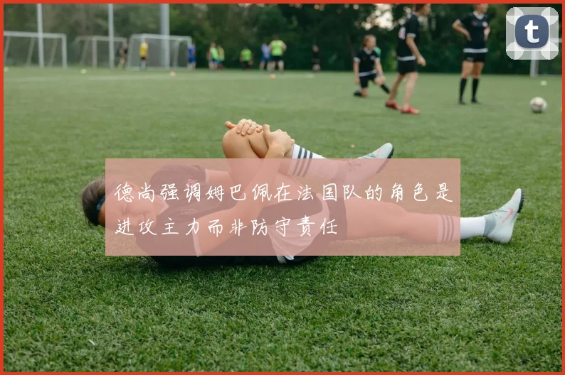 德尚强调姆巴佩在法国队的角色是进攻主力而非防守责任