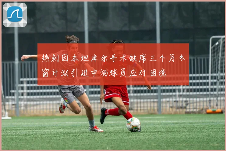 热刺因本坦库尔手术缺席三个月冬窗计划引进中场球员应对困境