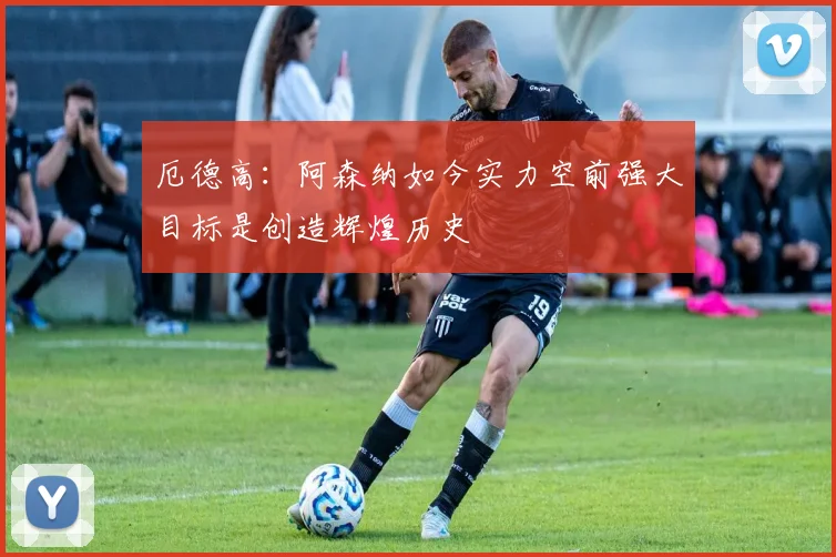 厄德高：阿森纳如今实力空前强大目标是创造辉煌历史