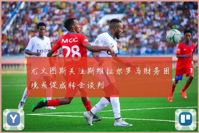 尤文图斯关注斯维拉尔罗马财务困境或促成转会谈判