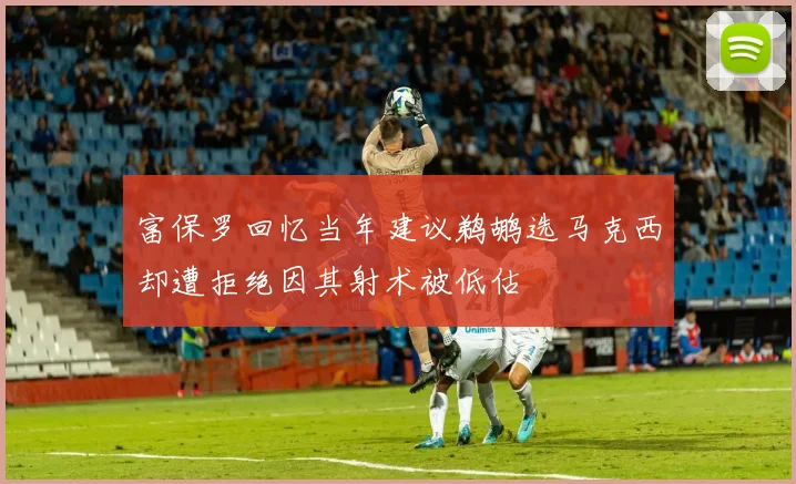 富保罗回忆当年建议鹈鹕选马克西却遭拒绝因其射术被低估