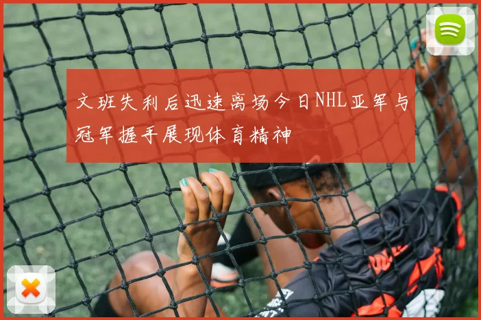 文班失利后迅速离场今日NHL亚军与冠军握手展现体育精神