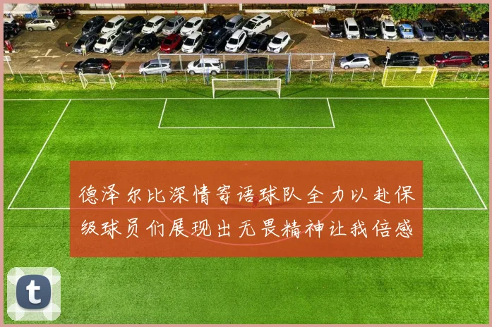 德泽尔比深情寄语球队全力以赴保级球员们展现出无畏精神让我倍感自豪
