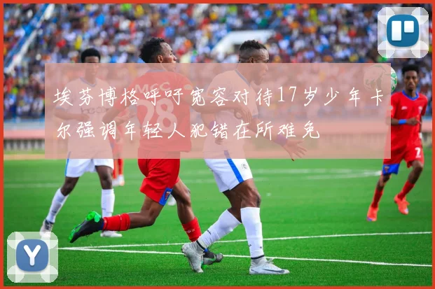 埃芬博格呼吁宽容对待17岁少年卡尔强调年轻人犯错在所难免